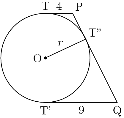 [asy] unitsize(45); pair O = (0,0); pair T = dir(90); pair T1 = dir(270); pair T2 = dir(25); pair P = (.61,1); pair Q = (1.61, -1); draw(unitcircle); dot(O); label("O",O,W); label("T",T,N); label("T'",T1,S); label("T''",T2,NE); label("P",P,NE); label("Q",Q,S); draw(O--T2); label("$r$",midpoint(O--T2),NW); draw(T--P); label("4",midpoint(T--P),N); draw(T1--Q); label("9",midpoint(T1--Q),S); draw(P--Q);[/asy]
